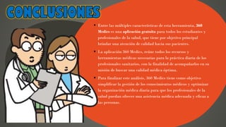 ▪ Entre las múltiples características de esta herramienta, 360
Medics es una aplicación gratuita para todos los estudiantes y
profesionales de la salud, que tiene por objetivo principal
brindar una atención de calidad hacia sus pacientes.
▪ La aplicación 360 Medics, reúne todos los recursos y
herramientas médicas necesarias para la práctica diaria de los
profesionales sanitarios, con la finalidad de acompañarlos en su
misión de buscar una calidad médica óptima.
▪ Para finalizar este análisis, 360 Medics tiene como objetivo
simplificar la gestión de los conocimientos médicos y optimizar
la organización médica diaria para que los profesionales de la
salud puedan ofrecer una asistencia médica adecuada y eficaz a
las personas.
 