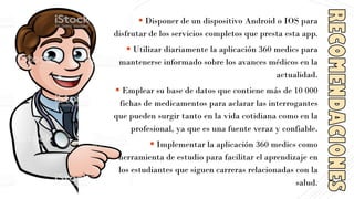▪ Disponer de un dispositivo Android o IOS para
disfrutar de los servicios completos que presta esta app.
▪ Utilizar diariamente la aplicación 360 medics para
mantenerse informado sobre los avances médicos en la
actualidad.
▪ Emplear su base de datos que contiene más de 10 000
fichas de medicamentos para aclarar las interrogantes
que pueden surgir tanto en la vida cotidiana como en la
profesional, ya que es una fuente veraz y confiable.
▪ Implementar la aplicación 360 medics como
herramienta de estudio para facilitar el aprendizaje en
los estudiantes que siguen carreras relacionadas con la
salud.
 