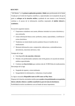 ---------------------------------------------------------------------------------------------------- 3
RESUMEN
“360 Medics”, es la primera aplicación gratuita y fiable para profesionales de la Salud.
Creada por un Comité de Expertos científicos y especializados con el propósito de que la
gente se enfoque en la atención médica, ayudando de esta manera a una formación
continua y al acceso de la información científica mejorando el ámbito laboral y
académico.
Se usa de la siguiente manera:
✓ Empezamos creándonos una cuenta, debemos introducir un correo electrónico y
una contraseña.
✓ Llenar información básica como: profesión, estatus, especialidad, y confirmar el
correo electrónico.
✓ Tendremos un menú donde nosotros podemos buscar el nombre de un
medicamento.
✓ Mostrará información como: composición, indicaciones, contraindicaciones,
advertencias, reacciones adversas y más.
Ventajas de la App:
• Está disponible sin conexión a Internet.
• Permite a los profesionales sanitarios estar al día gracias a la sección de noticias
médicas especializadas.
• Contiene una base de datos que contiene más de 10 000 fichas de medicamentos.
Desventajas de la App:
• Suspende de repente y cierra totalmente.
• Inseguridad de la información y violaciones a la privacidad.
La App se encuentra Disponible tanto en iOS como en Play Store.
Dispone de la función calculadora médica para ayudar a los profesionales en su práctica
diaria (cálculos clínicos o análisis cuantitativos para la toma de decisiones).
Posibilidad de incluir recordatorios con un listado de tareas importantes.
 