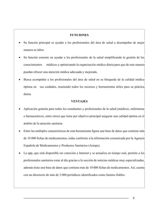 ---------------------------------------------------------------------------------------------------- 8
FUNCIONES
• Su función principal es ayudar a los profesionales del área de salud a desempeñar de mejor
manera su labor.
• Su función consiste en ayudar a los profesionales de la salud simplificando la gestión de los
conocimientos médicos y optimizando la organización médica diaria para que de esta manera
puedan ofrecer una atención médica adecuada y mejorada.
• Busca acompañar a los profesionales del área de salud en su búsqueda de la calidad médica
óptima en sus cuidados, reuniendo todos los recursos y herramientas útiles para su práctica
diaria.
VENTAJES
• Aplicación gratuita para todos los estudiantes y profesionales de la salud (médicos, enfermeras
o farmacéuticos, entre otros) que tiene por objetivo principal asegurar una calidad óptima en el
ámbito de la atención sanitaria.
• Entre las múltiples características de esta herramienta figura una base de datos que contiene más
de 10 000 fichas de medicamentos, todas conforme a la información comunicada por la Agencia
Española de Medicamentos y Productos Sanitarios (Aemps).
• La app, que está disponible sin conexión a Internet y se actualiza en tiempo real, permite a los
profesionales sanitarios estar al día gracias a la sección de noticias médicas muy especializadas,
además tiene una base de datos que contiene más de 10 000 fichas de medicamentos. Así, cuenta
con un directorio de más de 3.000 periódicos identificados como fuentes fiables.
 