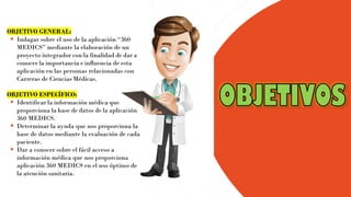 OBJETIVO GENERAL:
▪ Indagar sobre el uso de la aplicación “360
MEDICS” mediante la elaboración de un
proyecto integrador con la finalidad de dar a
conocer la importancia e influencia de esta
aplicación en las personas relacionadas con
Carreras de Ciencias Médicas.
OBJETIVO ESPECÍFICO:
▪ Identificar la información médica que
proporciona la base de datos de la aplicación
360 MEDICS.
▪ Determinar la ayuda que nos proporciona la
base de datos mediante la evaluación de cada
paciente.
▪ Dar a conocer sobre el fácil acceso a
información médica que nos proporciona
aplicación 360 MEDICS en el uso óptimo de
la atención sanitaria.
 