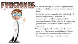 ▪ Su función principal es ayudar a los profesionales
del área de salud a desempeñar de mejor manera su
labor.
▪ Su función consiste en ayudar a los profesionales de
la salud simplificando la gestión de los
conocimientos médicos y optimizando la
organización médica diaria para que de esta manera
puedan ofrecer una atención médica adecuada y
mejorada.
▪ Busca acompañar a los profesionales del área de
salud en su búsqueda de la calidad médica óptima
en sus cuidados, reuniendo todos los recursos y
herramientas útiles para su práctica diaria.
 