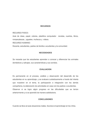 RECURSOS
RECURSO FISICO:
Aula de clase, papel, colores, plastilina computador revistas, cuentos, libros,
rompecabezas, juguetes, muñecos y videos.
RECURSO HUMANO:
Docente, estudiantes, padres de familia o acudientes y la comunidad.
NECESIDADES
Se necesita que los estudiantes aprendan a conocer y diferenciar los animales
domésticos y salvajes, sus características y sus sonidos.
EVALUACION
Es permanente en el proceso, análisis y observación del desarrollo de los
estudiantes en su aprendizaje, y se evaluara cuidadosamente a través del interés
que muestren en el tema, la participación e integración con los demás
compañeros, la elaboración de actividades en casa con los padres o acudientes.
Observar si se logro algún progreso en las dificultades que se tenían
anteriormente y si se aprendió de manera satisfactoria.
CONCLUSIONES
Cuando se lleva al aula situaciones reales, favorece el aprendizaje en los niños.
 