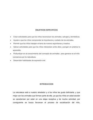 OBJETIVOS ESPECIFICOS
 Crear actividades para que los niños reconozcan los animales, salvajes y domésticos.
 Ayudar a que los niños comprendan la importancia y cuidado de los animales.
 Permitir que los niños trabajen el tema de manera espontanea y creativa.
 Aplicar actividades para que los niños interactúen entre ellos y pongan en práctica lo
aprendido.
 Profundizar en el conocimiento del concepto de animales para generar en el niño
conciencia por la naturaleza.
 Desarrollar habilidades de expresión oral.
INTRODUCCION
La naturaleza está a nuestro alrededor y a los niños les gusta disfrutarla, y que
mejor con los animales que forman parte de ella, ya que los niños en edad escolar
se caracterizan por estar en una etapa receptiva y de mucha actividad, por
consiguiente se busca favorecer el proceso de socialización del niño,
 