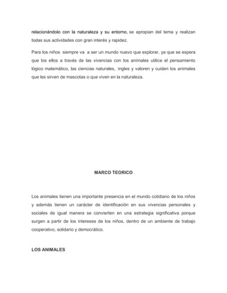 relacionándolo con la naturaleza y su entorno, se apropian del tema y realizan
todas sus actividades con gran interés y rapidez.
Para los niños siempre va a ser un mundo nuevo que explorar, ya que se espera
que los ellos a través de las vivencias con los animales utilice el pensamiento
lógico matemático, las ciencias naturales, ingles y valoren y cuiden los animales
que les sirven de mascotas o que viven en la naturaleza.
MARCO TEORICO
Los animales tienen una importante presencia en el mundo cotidiano de los niños
y además tienen un carácter de identificación en sus vivencias personales y
sociales de igual manera se convierten en una estrategia significativa porque
surgen a partir de los intereses de los niños, dentro de un ambiente de trabajo
cooperativo, solidario y democrático.
LOS ANIMALES
 