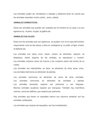 Los animales suelen ser domésticos o salvajes y debemos tener en cuenta que
los animales necesitan mucho cariño, amor y afecto.
ANIMALES DOMESTICOS:
Estos son animales que pueden ser cuidados por el hombre en su casa y no son
agresivos ej.: el perro, el gato, la gallina etc.
ANIMALES SALVAJES:
Estos son los animales que son agresivos; no pueden vivir en la casa del hombre,
mayormente viven en las selvas y otros en zoológicos ej. La jirafa, el tigre, el león,
el elefante etc.
Los animales son seres vivos: nacen, crecen, se alimentan, respiran, se
desplazan, tienen órganos de los sentidos, se reproducen y mueren.
Los animales ovíparos nacen de huevos y los vivíparos nacen del vientre de su
madre.
Los animales son heterótrofos, es decir, se alimentan de otros seres vivos.
Los animales herbívoros se alimentan de plantas.
Los animales carnívoros se alimentan de carne de otros animales.
Los animales omnívoros se alimentan de animales y plantas.
Los animales terrestres respiran por pulmones o por tráqueas.
Muchos animales acuáticos respiran por branquias. También hay mamíferos
marinos, como los delfines, que respiran por pulmones.
Hay animales que tienen un esqueleto interno con columna vertebral: son los
animales vertebrados.
Los animales que carecen de esqueleto, son los invertebrados.
 