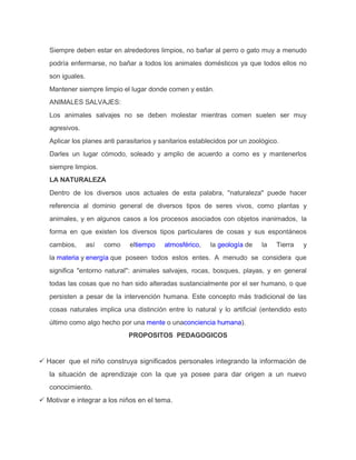 Siempre deben estar en alrededores limpios, no bañar al perro o gato muy a menudo
podría enfermarse, no bañar a todos los animales domésticos ya que todos ellos no
son iguales.
Mantener siempre limpio el lugar donde comen y están.
ANIMALES SALVAJES:
Los animales salvajes no se deben molestar mientras comen suelen ser muy
agresivos.
Aplicar los planes anti parasitarios y sanitarios establecidos por un zoológico.
Darles un lugar cómodo, soleado y amplio de acuerdo a como es y mantenerlos
siempre limpios.
LA NATURALEZA
Dentro de los diversos usos actuales de esta palabra, "naturaleza" puede hacer
referencia al dominio general de diversos tipos de seres vivos, como plantas y
animales, y en algunos casos a los procesos asociados con objetos inanimados, la
forma en que existen los diversos tipos particulares de cosas y sus espontáneos
cambios, así como eltiempo atmosférico, la geología de la Tierra y
la materia y energía que poseen todos estos entes. A menudo se considera que
significa "entorno natural": animales salvajes, rocas, bosques, playas, y en general
todas las cosas que no han sido alteradas sustancialmente por el ser humano, o que
persisten a pesar de la intervención humana. Este concepto más tradicional de las
cosas naturales implica una distinción entre lo natural y lo artificial (entendido esto
último como algo hecho por una mente o unaconciencia humana).
PROPOSITOS PEDAGOGICOS
 Hacer que el niño construya significados personales integrando la información de
la situación de aprendizaje con la que ya posee para dar origen a un nuevo
conocimiento.
 Motivar e integrar a los niños en el tema.
 