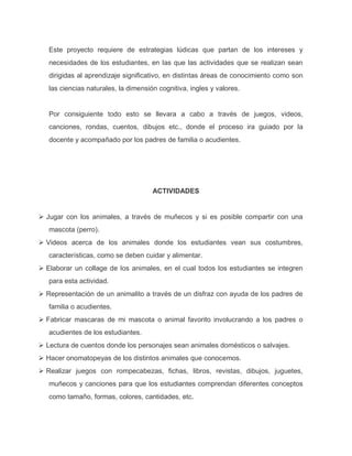 Este proyecto requiere de estrategias lúdicas que partan de los intereses y
necesidades de los estudiantes, en las que las actividades que se realizan sean
dirigidas al aprendizaje significativo, en distintas áreas de conocimiento como son
las ciencias naturales, la dimensión cognitiva, ingles y valores.
Por consiguiente todo esto se llevara a cabo a través de juegos, videos,
canciones, rondas, cuentos, dibujos etc., donde el proceso ira guiado por la
docente y acompañado por los padres de familia o acudientes.
ACTIVIDADES
 Jugar con los animales, a través de muñecos y si es posible compartir con una
mascota (perro).
 Videos acerca de los animales donde los estudiantes vean sus costumbres,
características, como se deben cuidar y alimentar.
 Elaborar un collage de los animales, en el cual todos los estudiantes se integren
para esta actividad.
 Representación de un animalito a través de un disfraz con ayuda de los padres de
familia o acudientes.
 Fabricar mascaras de mi mascota o animal favorito involucrando a los padres o
acudientes de los estudiantes.
 Lectura de cuentos donde los personajes sean animales domésticos o salvajes.
 Hacer onomatopeyas de los distintos animales que conocemos.
 Realizar juegos con rompecabezas, fichas, libros, revistas, dibujos, juguetes,
muñecos y canciones para que los estudiantes comprendan diferentes conceptos
como tamaño, formas, colores, cantidades, etc.
 