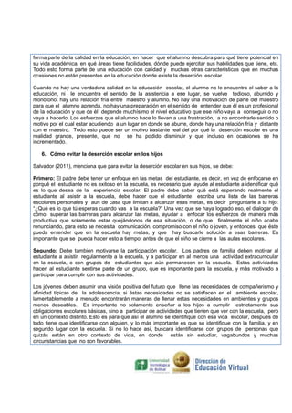 forma parte de la calidad en la educación, en hacer que el alumno descubra para qué tiene potencial en
su vida académica, en qué áreas tiene facilidades, dónde puede ejercitar sus habilidades que tiene, etc.
Todo esto forma parte de una educación con calidad y muchas otras características que en muchas
ocasiones no están presentes en la educación donde existe la deserción escolar.
Cuando no hay una verdadera calidad en la educación escolar, el alumno no le encuentra el sabor a la
educación, ni le encuentra el sentido de la asistencia a ese lugar, se vuelve tedioso, aburrido y
monótono; hay una relación fría entre maestro y alumno. No hay una motivación de parte del maestro
para que el alumno aprenda, no hay una preparación en el sentido de entender que él es un profesional
de la educación y que de él depende muchísimo el nivel educativo que ese niño vaya a conseguir o no
vaya a hacerlo. Los esfuerzos que el alumno hace lo llevan a una frustración, a no encontrarle sentido o
motivo por el cual estar acudiendo a un lugar en donde se aburre, donde hay una relación fría y distante
con el maestro. Todo esto puede ser un motivo bastante real del por qué la deserción escolar es una
realidad grande, presente, que no se ha podido disminuir y que incluso en ocasiones se ha
incrementado.
6. Cómo evitar la deserción escolar en los hijos
Salvador (2011), menciona que para evitar la deserción escolar en sus hijos, se debe:
Primero: El padre debe tener un enfoque en las metas del estudiante, es decir, en vez de enfocarse en
porqué el estudiante no es exitoso en la escuela, es necesario que ayude al estudiante a identiﬁcar qué
es lo que desea de la experiencia escolar. El padre debe saber qué está esperando realmente el
estudiante al asistir a la escuela, debe hacer que el estudiante escriba una lista de las barreras
escolares personales y aun de casa que limitan a alcanzar esas metas, es decir preguntarle a tu hijo:
“¿Qué es lo que tú esperas cuando vas a la escuela?” Una vez que se haya logrado eso, el dialogar de
cómo superar las barreras para alcanzar las metas, ayudar a enfocar los esfuerzos de manera más
productiva que solamente estar quejándonos de esa situación, o de que ﬁnalmente el niño acabe
renunciando, para esto se necesita comunicación, compromiso con el niño o joven, y entonces que éste
pueda entender que en la escuela hay metas, y que hay buscarle solución a esas barreras. Es
importante que se pueda hacer esto a tiempo, antes de que el niño se cierre a las aulas escolares.
Segundo: Debe también motivarse la participación escolar. Los padres de familia deben motivar al
estudiante a asistir regularmente a la escuela, y a participar en al menos una actividad extracurricular
en la escuela, o con grupos de estudiantes que aún permanecen en la escuela. Estas actividades
hacen al estudiante sentirse parte de un grupo, que es importante para la escuela, y más motivado a
participar para cumplir con sus actividades.
Los jóvenes deben asumir una visión positiva del futuro que llene las necesidades de compañerismo y
aﬁnidad típicas de la adolescencia, si éstas necesidades no se satisfacen en el ambiente escolar,
lamentablemente a menudo encontrarán maneras de llenar estas necesidades en ambientes y grupos
menos deseables. Es importante no solamente enseñar a los hijos a cumplir estrictamente sus
obligaciones escolares básicas, sino a participar de actividades que tienen que ver con la escuela, pero
en un contexto distinto. Esto es para que así el alumno se identiﬁque con esa vida escolar, después de
todo tiene que identiﬁcarse con alguien, y lo más importante es que se identiﬁque con la familia, y en
segundo lugar con la escuela. Si no lo hace así, buscará identiﬁcarse con grupos de personas que
quizás están en otro contexto de vida, en donde están sin estudiar, vagabundos y muchas
circunstancias que no son favorables.

 