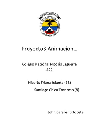 Proyecto3 Animacion…

Colegio Nacional Nicolás Esguerra
              802


   Nicolás Triana Infante (38)
       Santiago Chica Troncoso (8)




               John Caraballo Acosta.
 