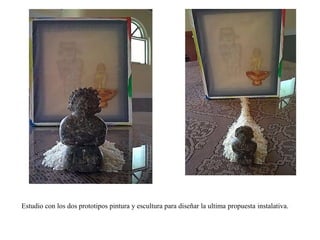 Estudio con los dos prototipos pintura y escultura para diseñar la ultima propuesta instalativa. 
 