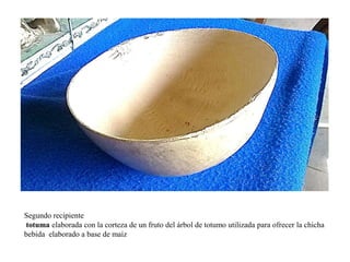 Segundo recipiente 
totuma elaborada con la corteza de un fruto del árbol de totumo utilizada para ofrecer la chicha 
bebida elaborado a base de maíz 
 