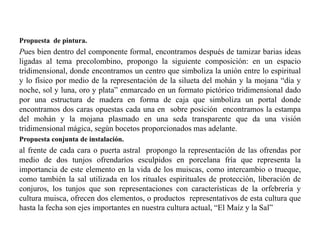 Propuesta de pintura. 
Pues bien dentro del componente formal, encontramos después de tamizar barias ideas 
ligadas al tema precolombino, propongo la siguiente composición: en un espacio 
tridimensional, donde encontramos un centro que simboliza la unión entre lo espiritual 
y lo físico por medio de la representación de la silueta del mohán y la mojana “día y 
noche, sol y luna, oro y plata” enmarcado en un formato pictórico tridimensional dado 
por una estructura de madera en forma de caja que simboliza un portal donde 
encontramos dos caras opuestas cada una en sobre posición encontramos la estampa 
del mohán y la mojana plasmado en una seda transparente que da una visión 
tridimensional mágica, según bocetos proporcionados mas adelante. 
Propuesta conjunta de instalación. 
al frente de cada cara o puerta astral propongo la representación de las ofrendas por 
medio de dos tunjos ofrendaríos esculpidos en porcelana fría que representa la 
importancia de este elemento en la vida de los muiscas, como intercambio o trueque, 
como también la sal utilizada en los rituales espirituales de protección, liberación de 
conjuros, los tunjos que son representaciones con características de la orfebrería y 
cultura muisca, ofrecen dos elementos, o productos representativos de esta cultura que 
hasta la fecha son ejes importantes en nuestra cultura actual, “El Maíz y la Sal” 
 