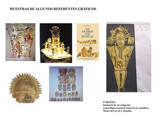 MUESTRAS DE ALGUNOS REFERENTES GRÁFICOS 
CORTESÍA 
fundación de investigación 
arqueológica nacional banco de la republica. 
Museo del oro de Colombia. 
 