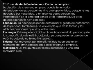 2.1 Fases de decisión de la creación de una empresa
La decisión de crear una empresa puede tener varios
desencadenantes: porque has visto una oportunidad, porque te ves
abocado por necesidad, o en algunos casos porque hay
insatisfacción en la empresa donde estás trabajando. De estos
desencadenantes hay 4 bloques:
Educación: La educación puede determinar el grado de autonomía
de la persona. También influye el ejemplo que da la familia y los
atributos personales que se pueden tener.
Psicología: Es la experiencia laboral que haya tenido la persona y de
la compañía donde esté trabajando, ya que puede ser que donde
estás trabajando no te motive seguir.
Entorno: Nos movemos por mimetismo, esto hace que en un
momento determinado puedas decidir crear una empresa.
Motivación: Los tres puntos anteriores determinan si uno esta
motivado o no.
 