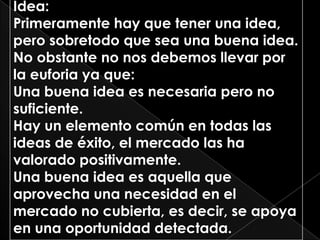 Idea:
Primeramente hay que tener una idea,
pero sobretodo que sea una buena idea.
No obstante no nos debemos llevar por
la euforia ya que:
Una buena idea es necesaria pero no
suficiente.
Hay un elemento común en todas las
ideas de éxito, el mercado las ha
valorado positivamente.
Una buena idea es aquella que
aprovecha una necesidad en el
mercado no cubierta, es decir, se apoya
en una oportunidad detectada.
 