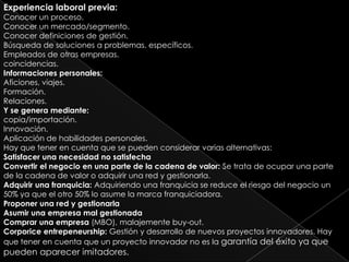 Experiencia laboral previa:
Conocer un proceso.
Conocer un mercado/segmento.
Conocer definiciones de gestión.
Búsqueda de soluciones a problemas. específicos.
Empleados de otras empresas.
coincidencias.
Informaciones personales:
Aficiones, viajes.
Formación.
Relaciones.
Y se genera mediante:
copia/importación.
Innovación.
Aplicación de habilidades personales.
Hay que tener en cuenta que se pueden considerar varias alternativas:
Satisfacer una necesidad no satisfecha
Convertir el negocio en una parte de la cadena de valor: Se trata de ocupar una parte
de la cadena de valor o adquirir una red y gestionarla.
Adquirir una franquicia: Adquiriendo una franquicia se reduce el riesgo del negocio un
50% ya que el otro 50% lo asume la marca franquiciadora.
Proponer una red y gestionarla
Asumir una empresa mal gestionada
Comprar una empresa (MBO), malajemente buy-out.
Corporice entrepeneurship: Gestión y desarrollo de nuevos proyectos innovadores. Hay
que tener en cuenta que un proyecto innovador no es la garantía del éxito ya que
pueden aparecer imitadores.
 