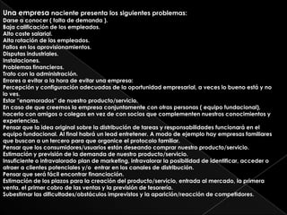 Una empresa naciente presenta los siguientes problemas:
Darse a conocer ( falta de demanda ).
Baja calificación de los empleados.
Alto coste salarial.
Alta rotación de los empleados.
Fallos en los aprovisionamientos.
Disputas industriales.
Instalaciones.
Problemas financieros.
Trato con la administración.
Errores a evitar a la hora de evitar una empresa:
Percepción y configuración adecuadas de la oportunidad empresarial, a veces lo bueno está y no
lo ves.
Estar ''enamorados'' de nuestro producto/servicio.
En caso de que creemos la empresa conjuntamente con otras personas ( equipo fundacional),
hacerlo con amigos o colegas en vez de con socios que complementen nuestros conocimientos y
experiencias.
Pensar que la idea original sobre la distribución de tareas y responsabilidades funcionará en el
equipo fundacional. Al final habrá un lead entretener. A modo de ejemplo hay empresas familiares
que buscan a un tercero para que organice el protocolo familiar.
Pensar que los consumidores/usuarios están deseando comprar nuestro producto/servicio.
Estimación y previsión de la demanda de nuestro producto/servicio.
Insuficiente o infravalorado plan de marketing, infravalorar la posibilidad de identificar, acceder o
atraer a clientes potenciales y/o entrar en los canales de distribución.
Pensar que será fácil encontrar financiación.
Estimación de los plazos para la creación del producto/servicio, entrada al mercado, la primera
venta, el primer cobro de las ventas y la previsión de tesorería.
Subestimar las dificultades/obstáculos imprevistos y la aparición/reacción de competidores.
 