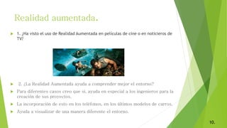  1. ¿Ha visto el uso de Realidad Aumentada en películas de cine o en noticieros de
TV?
 2. ¿La Realidad Aumentada ayuda a comprender mejor el entorno?
 Para diferentes casos creo que si, ayuda en especial a los ingenieros para la
creación de sus proyectos.
 La incorporación de esto en los teléfonos, en los últimos modelos de carros.
 Ayuda a visualizar de una manera diferente el entorno.
Realidad aumentada.
10.
 