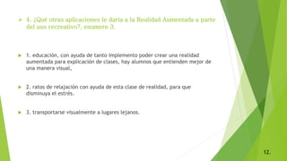  4. ¿Qué otras aplicaciones le daría a la Realidad Aumentada a parte
del uso recreativo?, enumere 3.
 1. educación, con ayuda de tanto implemento poder crear una realidad
aumentada para explicación de clases, hay alumnos que entienden mejor de
una manera visual,
 2. ratos de relajación con ayuda de esta clase de realidad, para que
disminuya el estrés.
 3. transportarse visualmente a lugares lejanos.
12.
 