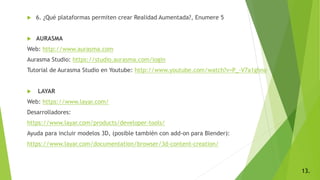  6. ¿Qué plataformas permiten crear Realidad Aumentada?, Enumere 5
 AURASMA
Web: http://www.aurasma.com
Aurasma Studio: https://studio.aurasma.com/login
Tutorial de Aurasma Studio en Youtube: http://www.youtube.com/watch?v=P_-V7a1ghno
 LAYAR
Web: https://www.layar.com/
Desarrolladores:
https://www.layar.com/products/developer-tools/
Ayuda para incluir modelos 3D, (posible también con add-on para Blender):
https://www.layar.com/documentation/browser/3d-content-creation/
13.
 