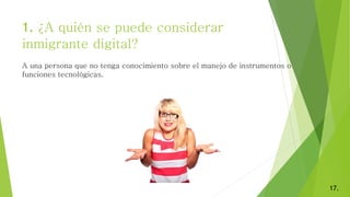 1. ¿A quién se puede considerar
inmigrante digital?
17.
A una persona que no tenga conocimiento sobre el manejo de instrumentos o
funciones tecnológicas.
 