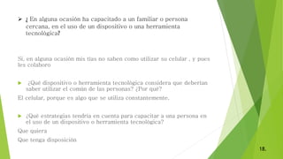  ¿ En alguna ocasión ha capacitado a un familiar o persona
cercana, en el uso de un dispositivo o una herramienta
tecnológica?
Si, en alguna ocasión mis tías no saben como utilizar su celular , y pues
les colaboro
 ¿Qué dispositivo o herramienta tecnológica considera que deberían
saber utilizar el común de las personas? ¿Por qué?
El celular, porque es algo que se utiliza constantemente.
 ¿Qué estrategias tendría en cuenta para capacitar a una persona en
el uso de un dispositivo o herramienta tecnológica?
Que quiera
Que tenga disposición
18.
 