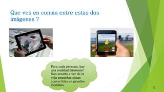 Que ves en común entre estas dos
imágenes ?
Para cada persona, hay
una realidad diferente!
Nos enseña a ver de la
vida pequeñas cosas
convertidas en grandes
ilusiones
3.
 
