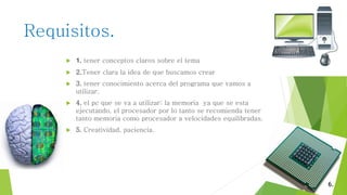 Requisitos.
 1. tener conceptos claros sobre el tema
 2.Tener clara la idea de que buscamos crear
 3. tener conocimiento acerca del programa que vamos a
utilizar.
 4. el pc que se va a utilizar: la memoria ya que se esta
ejecutando, el procesador por lo tanto se recomienda tener
tanto memoria como procesador a velocidades equilibradas.
 5. Creatividad, paciencia.
6.
 