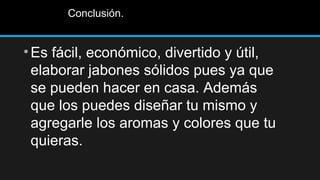 Conclusión.


• Es fácil, económico, divertido y útil,
  elaborar jabones sólidos pues ya que
  se pueden hacer en casa. Además
  que los puedes diseñar tu mismo y
  agregarle los aromas y colores que tu
  quieras.
 