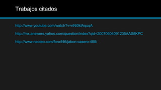 Trabajos citados

http://www.youtube.com/watch?v=nNi0klAquqA

http://mx.answers.yahoo.com/question/index?qid=20070604091235AAS8KPC

http://www.neoteo.com/foro/f46/jabon-casero-488/
 