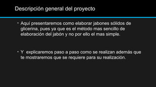 Descripción general del proyecto

• Aquí presentaremos como elaborar jabones sólidos de
  glicerina, pues ya que es el método mas sencillo de
  elaboración del jabón y no por ello el mas simple.


• Y explicaremos paso a paso como se realizan además que
  te mostraremos que se requiere para su realización.
 
