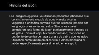 Historia del jabón.


Los antiguos egipcios ya utilizaban productos jabonosos que
 consistían en una mezcla de agua y aceite o ceras
 vegetales o animales, formula que fue utilizada también por
 los griegos y los romanos, estos últimos los cuales
 conocieron una forma de jabón particularmente a través de
 los galos. Plinio el viejo, historiador romano, menciona un
 ungüento de ceniza de haya y grasa de cabra que los galos
 utilizaban como untura en el cabello. Galeno menciona el
 jabón específicamente para el lavado en el siglo ll.
 