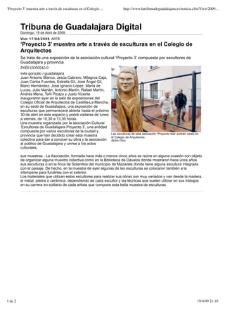 ‘Proyecto 3’ muestra arte a través de esculturas en el Colegio ...            http://www.latribunadeguadalajara.es/noticia.cfm/Vivir/2009...




         Tribuna de Guadalajara Digital
         Domingo, 19 de Abril de 2009
         Vivir 1 7 / 0 4 / 2 0 0 9 ARTE
         ‘Proyecto 3’ muestra arte a través de esculturas en el Colegio de
         Arquitectos
         Se trata de una exposición de la asociación cultural ‘Proyecto 3’ compuesta por escultores de
         Guadalajara y provincia
         INÉS GONZALO
         inés gonzalo / guadalajara
         Juan Antonio Blanco, Jesús Cabrero, Milagros Caja,
         Juan Carlos Fuentes, Estrella Gil, José Ángel Gil,
         Mario Hernández, José Ignacio López, María de
         Lucas, Julio Marián, Antonio Martín, Rafael Martín,
         Andrés Mena, Toñi Picazo y Justo Vicente
         inauguraron ayer en la sala de exposiciones del
         Colegio Oficial de Arquitectos de Castilla-La Mancha,
         en su sede de Guadalajara, una exposición de
         esculturas que permanecerá abierta hasta el próximo
         30 de abril en este espacio y podrá visitarse de lunes
         a viernes, de 10,30 a 13,30 horas.
         Una muestra organizada por la asociación Cultural
         ‘Escultores de Guadalajara Proyecto 3’, una entidad
         compuesta por varios escultores de la ciudad y
                                                                     Las esculturas de esta asociación ‘Proyecto tres’ podrán verse en
         provincia que han decidido crear esta muestra               el Colegio de Arquitectos.
         colectiva para dar a conocer su obra y la asociación        Belén Díaz
         al público de Guadalajara y unirse a los actos
         culturales.

         sus muestras . La Asociación, formada hace más o menos cinco años se reúne en alguna ocasión con objeto
         de organizar alguna muestra colectiva como en la Biblioteca de Dávalos donde mostraron hace unos años
         sus esculturas o en la finca de Solanillos del municipio de Mazarete donde tiene alguna escultura integrada
         con el paisaje. De hecho, en la muestra de ayer algunas de las esculturas se colocaron también a la
         intemperie para fundirlas con el exterior.
         Los materiales que utilizan estos escultores para realizar sus obras son muy variados y van desde la madera,
         el metal, piedra o cerámica, dependiendo de cada escultor y las técnicas que suelen utilizar en sus trabajos
         en su carrera en solitario de cada artista que compone esta bella muestra de esculturas.




1 de 2                                                                                                                               19/4/09 21:10
 