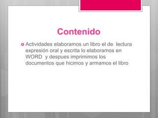 Contenido
 Actividades elaboramos un libro el de lectura
expresión oral y escrita lo elaboramos en
WORD y despues imprimimos los
documentos que hicimos y armamos el libro
 