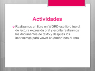 Actividades
 Realizamos un libro en WORD ese libro fue el
de lectura expresión oral y escrita realizamos
los documentos de texto y después los
imprimimos para volver ah armar todo el libro
 