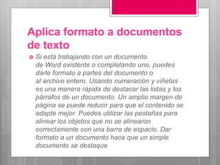 Aplica formato a documentos
de texto
 Si está trabajando con un documento
de Word existente o completando uno, puedes
darle formato a partes del documento o
al archivo entero. Usando numeración y viñetas
es una manera rápida de destacar las listas y los
párrafos de un documento. Un amplio margen de
página se puede reducir para que el contenido se
adapte mejor. Puedes utilizar las pestañas para
alinear los objetos que no se alinearon
correctamente con una barra de espacio. Dar
formato a un documento hace que un simple
documento se destaque
 