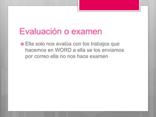 Evaluación o examen
 Ella solo nos evalúa con los trabajos que
hacemos en WORD a ella se los enviamos
por correo ella no nos hace examen
 