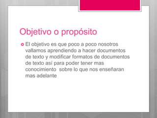 Objetivo o propósito
 El objetivo es que poco a poco nosotros
vallamos aprendiendo a hacer documentos
de texto y modificar formatos de documentos
de texto así para poder tener mas
conocimiento sobre lo que nos enseñaran
mas adelante
 