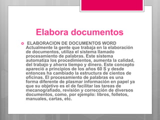 Elabora documentos
 ELABORACION DE DOCUMENTOS WORD
Actualmente la gente que trabaja en la elaboración
de documentos, utiliza el sistema llamado
procesamiento de palabras. Este sistema
automatiza los procedimientos, aumenta la calidad,
del trabajo y ahorra tiempo y dinero. Este concepto
apareció a principios de los años 60 S y desde
entonces ha cambiado la estructura de cientos de
oficinas. El procesamiento de palabras es una
forma diferente de plasmar información en papel ya
que su objetivo es el de facilitar las tareas de
mecanografiado, revisión y corrección de diversos
documentos, como, por ejemplo: libros, folletos,
manuales, cartas, etc.
 