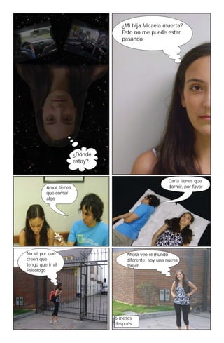 ¿Mi hija Micaela muerta?
                                  Esto no me puede estar
                                  pasando




                       ¿Dónde
                       estoy?


                                                       Carla tienes que
         Amor tienes                                   dormir, por favor
         que comer
         algo




No sé por qué                       Ahora veo el mundo
creen que                           diferente, soy una nueva
tengo que ir al                     mujer
Psicólogo




                                6 meses
                                después
 