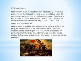 El liberalismo
El liberalismo es un sistema filosófico, económico y político que
promueve las libertades civiles y se opone a cualquier forma de
despotismo, apelando a los principios republicanos. Constituye la
corriente en la que se fundamentan tanto el Estado de derecho,
como la democracia representativa y la división de poderes.
Aboga principalmente por:
El desarrollo de las libertades individuales y, a partir de éstas, el
progreso de la sociedad.El establecimiento de un Estado de
derecho, donde todas las personas sean iguales ante la ley, sin
privilegios ni distinciones, en acatamiento de un mismo marco
mínimo de leyes que resguarden las libertades y el bienestar de las
personas.
 