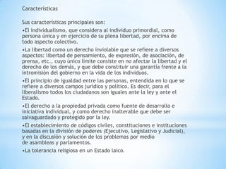 Características
Sus características principales son:
•El individualismo, que considera al individuo primordial, como
persona única y en ejercicio de su plena libertad, por encima de
todo aspecto colectivo.
•La libertad como un derecho inviolable que se refiere a diversos
aspectos: libertad de pensamiento, de expresión, de asociación, de
prensa, etc., cuyo único límite consiste en no afectar la libertad y el
derecho de los demás, y que debe constituir una garantía frente a la
intromisión del gobierno en la vida de los individuos.
•El principio de igualdad entre las personas, entendida en lo que se
refiere a diversos campos jurídico y político. Es decir, para el
liberalismo todos los ciudadanos son iguales ante la ley y ante el
Estado.
•El derecho a la propiedad privada como fuente de desarrollo e
iniciativa individual, y como derecho inalterable que debe ser
salvaguardado y protegido por la ley.
•El establecimiento de códigos civiles, constituciones e instituciones
basadas en la división de poderes (Ejecutivo, Legislativo y Judicial),
y en la discusión y solución de los problemas por medio
de asambleas y parlamentos.
•La tolerancia religiosa en un Estado laico.
 
