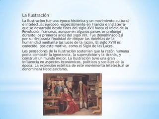 La Ilustración
La Ilustración fue una época histórica y un movimiento cultural
e intelectual europeo –especialmente en Francia e Inglaterra–
que se desarrolló desde fines del siglo XVII hasta el inicio de la
Revolución francesa, aunque en algunos países se prolongó
durante los primeros años del siglo XIX. Fue denominado así
por su declarada finalidad de disipar las tinieblas de la
humanidad mediante las luces de la razón. El siglo XVIII es
conocido, por este motivo, como el Siglo de las Luces.
Los pensadores de la Ilustración sostenían que la razón humana
podía combatir la ignorancia, la superstición y la tiranía, y
construir un mundo mejor. La Ilustración tuvo una gran
influencia en aspectos económicos, políticos y sociales de la
época. La expresión estética de este movimiento intelectual se
denominará Neoclasicismo.
 