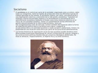 Socialismo
* El socialismo es el control por parte de la sociedad, organizada como un entero, sobre
todos sus integrantes, tanto los medios de producción como las diferentes fuerzas de
trabajo aplicadas en las mismas. El socialismo implica, por tanto, una planificación y
una organización colectiva y consciente de la vida social y económica.3 Subsisten sin
embargo criterios encontrados respecto a la necesidad de la centralización de la
administración económica mediante el Estado como única instancia colectiva en el
marco de una sociedad compleja, frente a la posibilidad de formas diferentes de
gestión descentralizada de la colectividad socialista, tanto por
vías autogestionarias como de mercado. Existen también discrepancias sobre la forma
de organización política bajo el socialismo para lograr o asegurar el
acceso democrático a la sociedad socialista a clases sociales o poblaciones, frente a la
posibilidad de una situación autocrática por parte de las burocracias administrativas.
* Las formas históricas de organización social de tipo socialista pueden dividirse entre
determinadas evoluciones espontáneas de ciertas civilizaciones de carácter religioso y
las construcciones políticas establecidas por proyectos ideológicos deliberados. De
éstas se destacan, respectivamente, el Imperio Inca y la Unión Soviética.
 