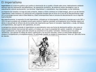 El Imperialismo
Imperialismo es la doctrina política que justifica la dominación de un pueblo o Estado sobre otros; habitualmente mediante
distintos tipos de colonización (de poblamiento, de explotación económica, de presencia militar estratégica) o por la
subordinación cultural (aculturación). Los términos "imperialismo" y colonialismo, muy relacionados, no son sinónimos.
Los Imperios han existido a lo largo de toda la historia, desde su mismo comienzo en la Edad Antigua, pero el uso del término
"imperialismo" suele limitarse a la calificación de la expansión europea que se inicia con la era de los descubrimientos (siglo
XV) y se prolonga durante toda la Edad Moderna y Edad Contemporánea hasta el proceso de descolonización tras la Segunda
Guerra Mundial.
Más específicamente, la expresión Era del Imperialismo, utilizada por la historiografía, denomina al periodo que va de 1871 a
1919, en que se produjo una verdadera carrera para construir imperios coloniales, principalmente con el llamado reparto de
África. A ese periodo se refieren dos de los textos más importantes que fijaron el concepto: Imperialism, a study, de Hobson,
y El imperialismo, fase superior del capitalismo, de Lenin.
La perspectiva marxista entiende el imperialismo no esencialmente como una forma de dominación política, sino como un
mecanismo de división internacional del capital y el trabajo, por el que la propiedad del capital, la gestión, el trabajo de
mayor cualificación y la mayor parte del consumo se concentran en los países "centrales"; mientras que en los países
"periféricos", que aportan el trabajo de menor cualificación y los recursos naturales, sufren un intercambio desigual que
conduce a la explotación y el empobrecimiento. En politología también se emplea la nomenclatura "norte-sur" para esta forma
de relación.
 