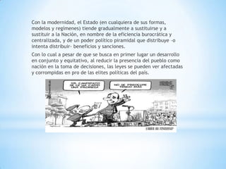 Con la modernidad, el Estado (en cualquiera de sus formas,
modelos y regímenes) tiende gradualmente a sustituirse y a
sustituir a la Nación, en nombre de la eficiencia burocrática y
centralizada, y de un poder político piramidal que distribuye –o
intenta distribuir- beneficios y sanciones.
Con lo cual a pesar de que se busca en primer lugar un desarrollo
en conjunto y equitativo, al reducir la presencia del pueblo como
nación en la toma de decisiones, las leyes se pueden ver afectadas
y corrompidas en pro de las elites políticas del país.
 