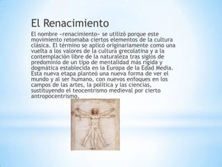 El Renacimiento
El nombre «renacimiento» se utilizó porque este
movimiento retomaba ciertos elementos de la cultura
clásica. El término se aplicó originariamente como una
vuelta a los valores de la cultura grecolatina y a la
contemplación libre de la naturaleza tras siglos de
predominio de un tipo de mentalidad más rígida y
dogmática establecida en la Europa de la Edad Media.
Esta nueva etapa planteó una nueva forma de ver el
mundo y al ser humano, con nuevos enfoques en los
campos de las artes, la política y las ciencias,
sustituyendo el teocentrismo medieval por cierto
antropocentrismo.
 