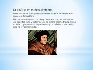 La política en el Renacimiento.
Entre uno de los principales exponentes políticos de la época se
encuentra Tomas Moro.
Plantea un humanismo cristiano y llevar a la practica el ideal de
una sociedad justa y fraterna. Esto lo quiere hacer a través de una
sociedad rigurosamente reglamentada y cerrada hacia el exterior,
pera no ser contaminada.
 