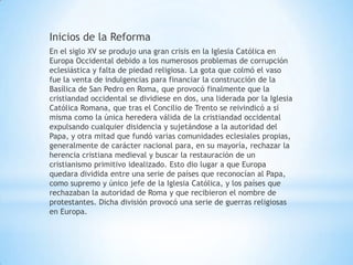 Inicios de la Reforma
En el siglo XV se produjo una gran crisis en la Iglesia Católica en
Europa Occidental debido a los numerosos problemas de corrupción
eclesiástica y falta de piedad religiosa. La gota que colmó el vaso
fue la venta de indulgencias para financiar la construcción de la
Basílica de San Pedro en Roma, que provocó finalmente que la
cristiandad occidental se dividiese en dos, una liderada por la Iglesia
Católica Romana, que tras el Concilio de Trento se reivindicó a sí
misma como la única heredera válida de la cristiandad occidental
expulsando cualquier disidencia y sujetándose a la autoridad del
Papa, y otra mitad que fundó varias comunidades eclesiales propias,
generalmente de carácter nacional para, en su mayoría, rechazar la
herencia cristiana medieval y buscar la restauración de un
cristianismo primitivo idealizado. Esto dio lugar a que Europa
quedara dividida entre una serie de países que reconocían al Papa,
como supremo y único jefe de la Iglesia Católica, y los países que
rechazaban la autoridad de Roma y que recibieron el nombre de
protestantes. Dicha división provocó una serie de guerras religiosas
en Europa.
 